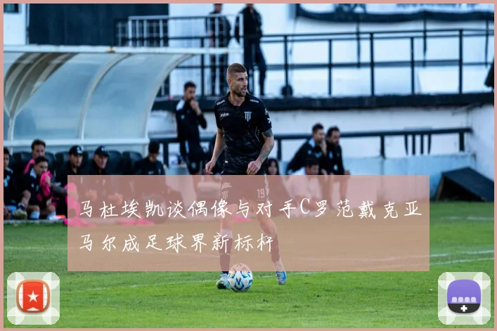 马杜埃凯谈偶像与对手C罗范戴克亚马尔成足球界新标杆
