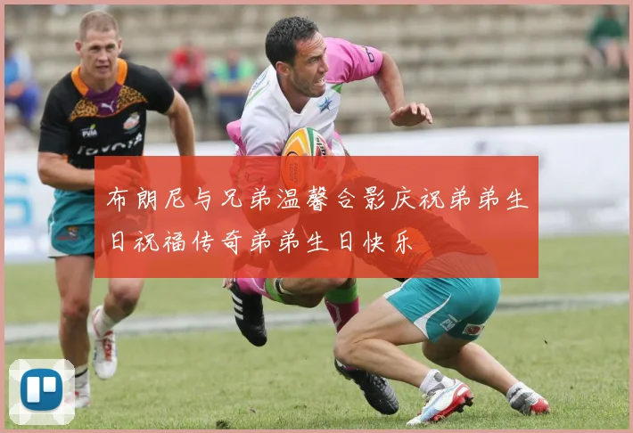 布朗尼与兄弟温馨合影庆祝弟弟生日祝福传奇弟弟生日快乐