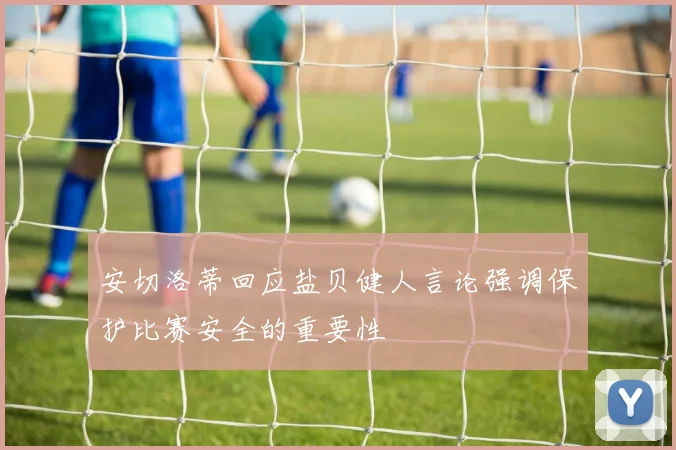 安切洛蒂回应盐贝健人言论强调保护比赛安全的重要性