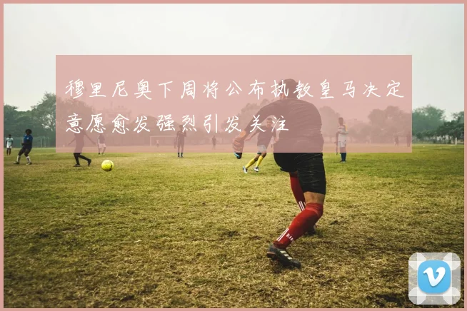 穆里尼奥下周将公布执教皇马决定意愿愈发强烈引发关注