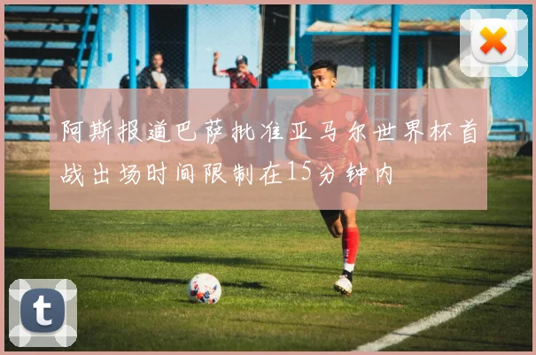 阿斯报道巴萨批准亚马尔世界杯首战出场时间限制在15分钟内