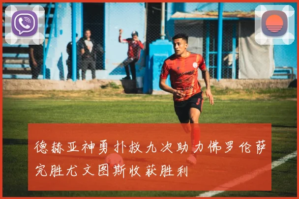 德赫亚神勇扑救九次助力佛罗伦萨完胜尤文图斯收获胜利