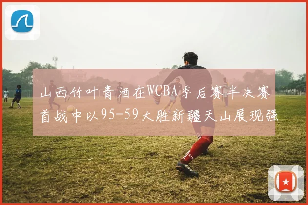 山西竹叶青酒在WCBA季后赛半决赛首战中以95-59大胜新疆天山展现强劲实力