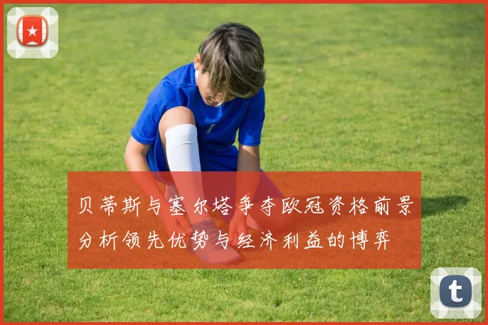 贝蒂斯与塞尔塔争夺欧冠资格前景分析领先优势与经济利益的博弈