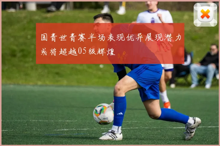 国青世青赛半场表现优异展现潜力或将超越05级辉煌