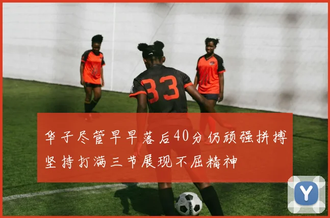华子尽管早早落后40分仍顽强拼搏坚持打满三节展现不屈精神