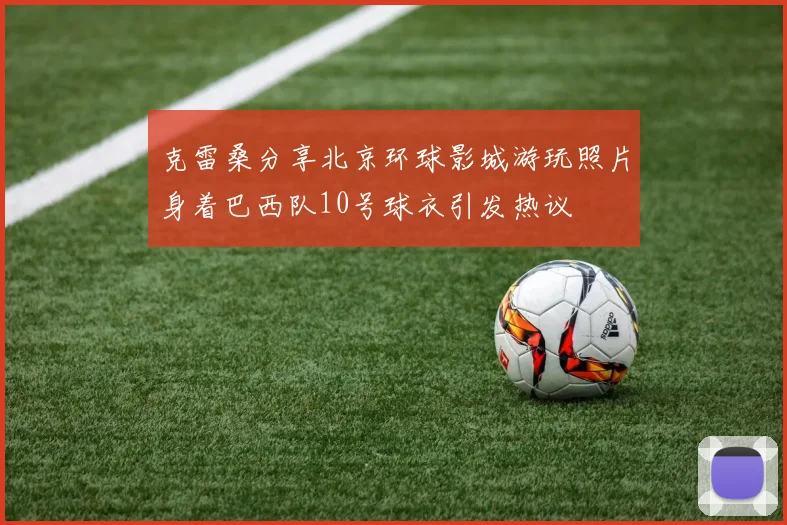 克雷桑分享北京环球影城游玩照片身着巴西队10号球衣引发热议