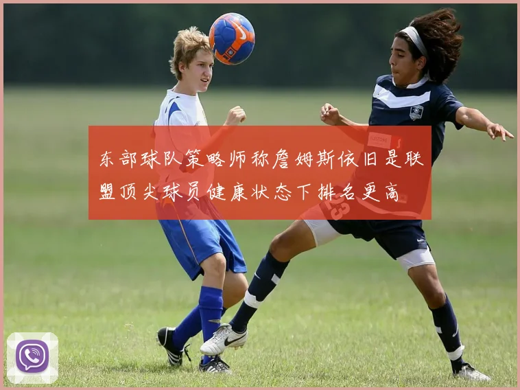 东部球队策略师称詹姆斯依旧是联盟顶尖球员健康状态下排名更高