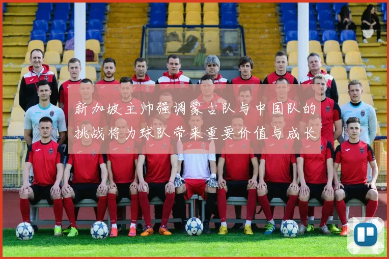 新加坡主帅强调蒙古队与中国队的挑战将为球队带来重要价值与成长机会