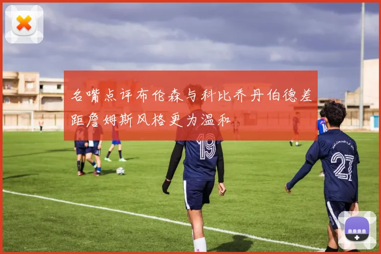 名嘴点评布伦森与科比乔丹伯德差距詹姆斯风格更为温和