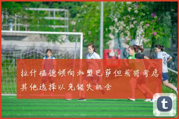 拉什福德倾向加盟巴萨但或将考虑其他选择以免错失机会