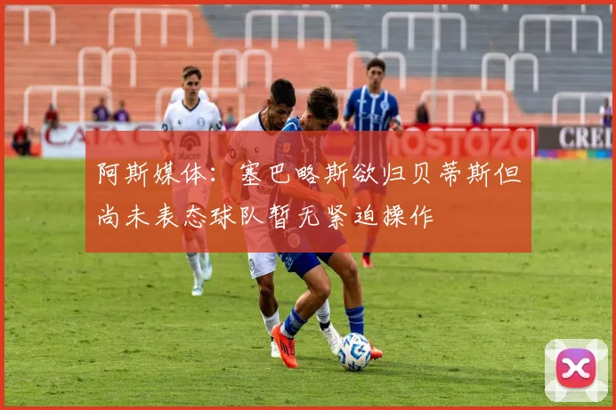 阿斯媒体：塞巴略斯欲归贝蒂斯但尚未表态球队暂无紧迫操作