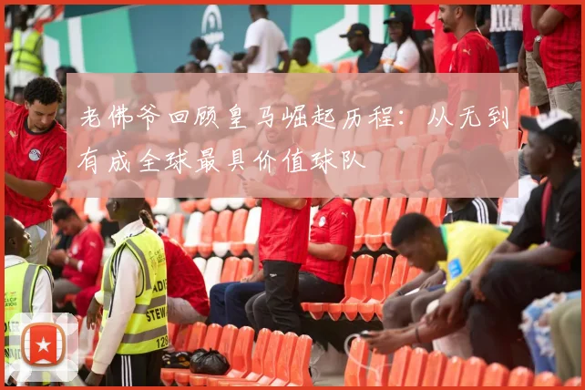 老佛爷回顾皇马崛起历程：从无到有成全球最具价值球队