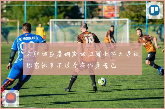 文胖回应詹姆斯回归骑士热火争议称富保罗不过是在作秀而已
