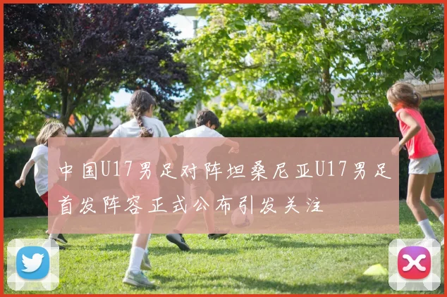 中国U17男足对阵坦桑尼亚U17男足首发阵容正式公布引发关注