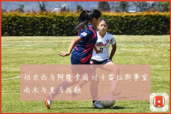 切尔西与阿隆索商讨卡雷拉斯事宜尚未与皇马接触
