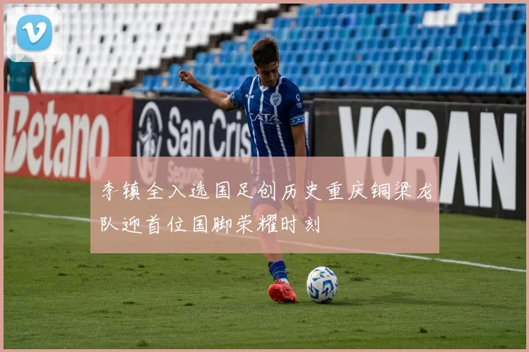 李镇全入选国足创历史重庆铜梁龙队迎首位国脚荣耀时刻