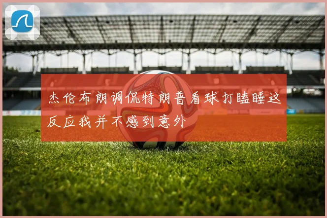 杰伦布朗调侃特朗普看球打瞌睡这反应我并不感到意外
