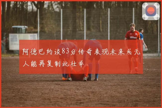 阿德巴约谈83分传奇表现未来或无人能再复制此壮举