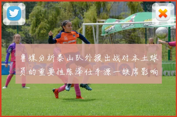 鲁媒分析泰山队外援出战对本土球员的重要性陈泽仕李源一缺席影响显著