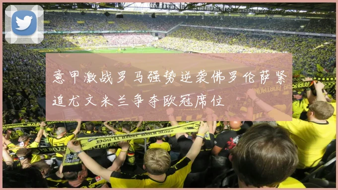意甲激战罗马强势逆袭佛罗伦萨紧追尤文米兰争夺欧冠席位