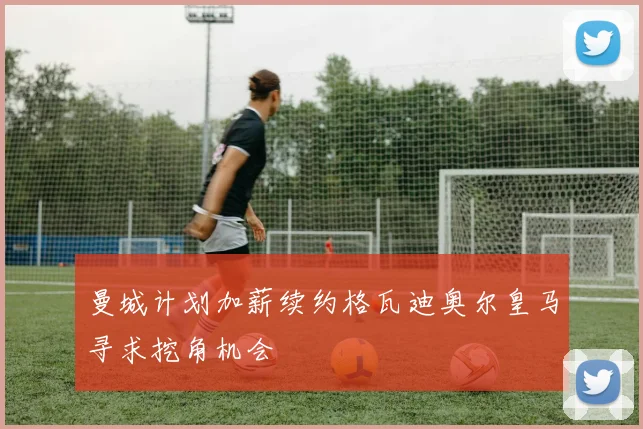 曼城计划加薪续约格瓦迪奥尔皇马寻求挖角机会
