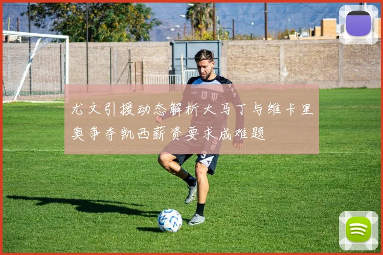 尤文引援动态解析大马丁与维卡里奥争夺凯西薪资要求成难题