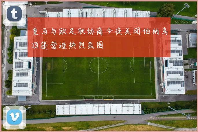 皇马与欧足联协商今夜关闭伯纳乌顶篷营造热烈氛围