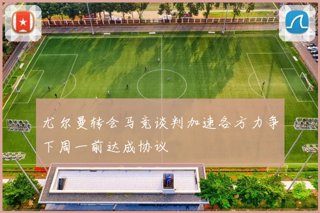 尤尔曼转会马竞谈判加速各方力争下周一前达成协议